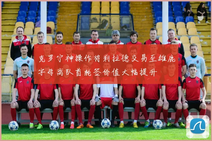 克罗宁神操作将利拉德交易至雄鹿字母离队首轮签价值大幅提升