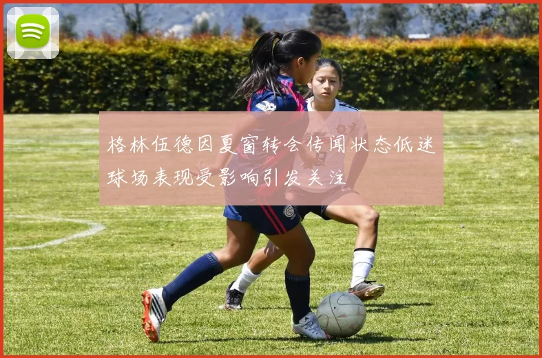 格林伍德因夏窗转会传闻状态低迷球场表现受影响引发关注