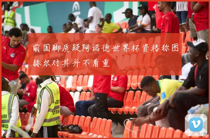 前国脚质疑阿诺德世界杯资格称图赫尔对其并不看重