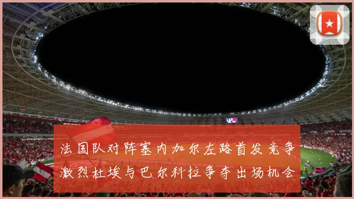 法国队对阵塞内加尔左路首发竞争激烈杜埃与巴尔科拉争夺出场机会