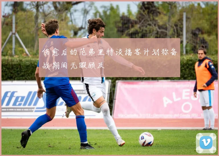 伤愈后的范弗里特谈播客计划称备战期间无暇顾及