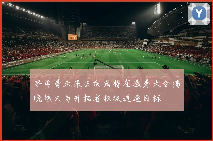 字母哥未来去向或将在选秀大会揭晓热火与开拓者积极追逐目标