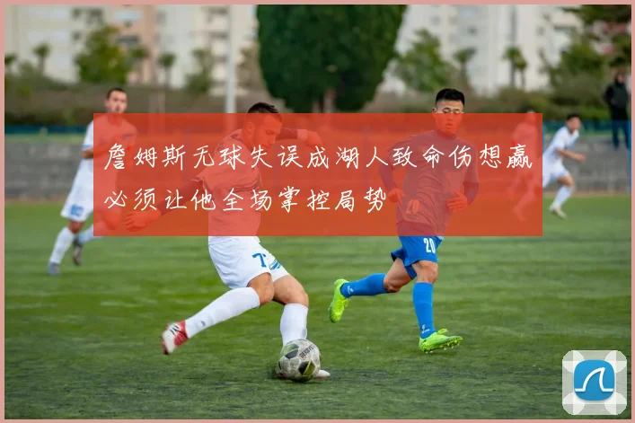 詹姆斯无球失误成湖人致命伤想赢必须让他全场掌控局势