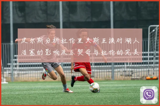 皮尔斯分析杜伦里夫斯互换对湖人活塞的影响及东契奇与杜伦的完美搭配