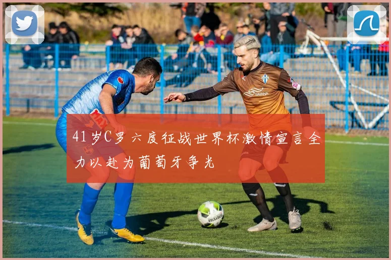 41岁C罗六度征战世界杯激情宣言全力以赴为葡萄牙争光