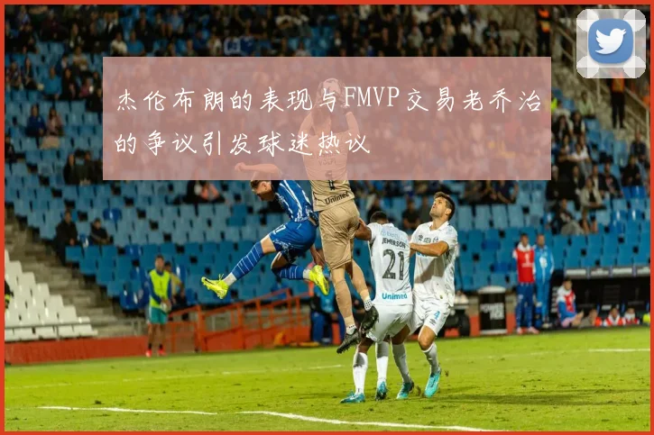 杰伦布朗的表现与FMVP交易老乔治的争议引发球迷热议