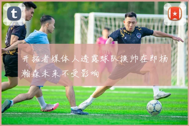 开拓者媒体人透露球队换帅在即杨瀚森未来不受影响
