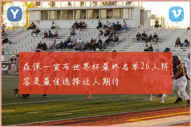 森保一宣布世界杯最终名单26人阵容是最佳选择让人期待