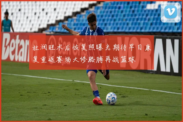 杜润旺术后恢复照曝光期待早日康复重返赛场大修胳膊再战篮球