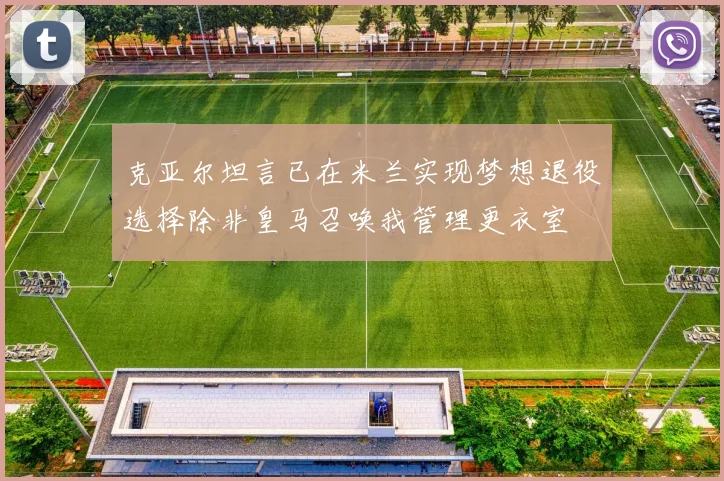 克亚尔坦言已在米兰实现梦想退役选择除非皇马召唤我管理更衣室