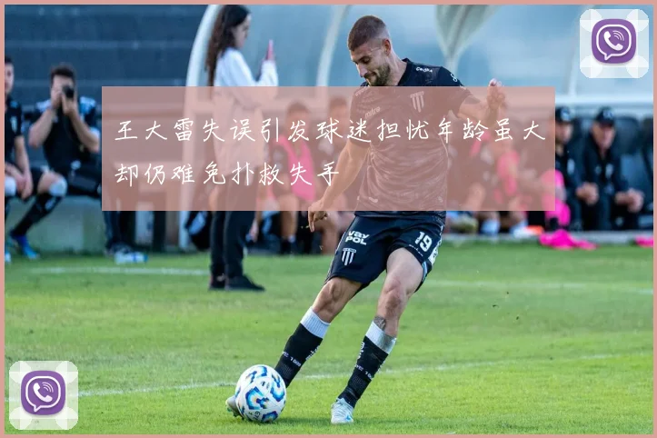 王大雷失误引发球迷担忧年龄虽大却仍难免扑救失手