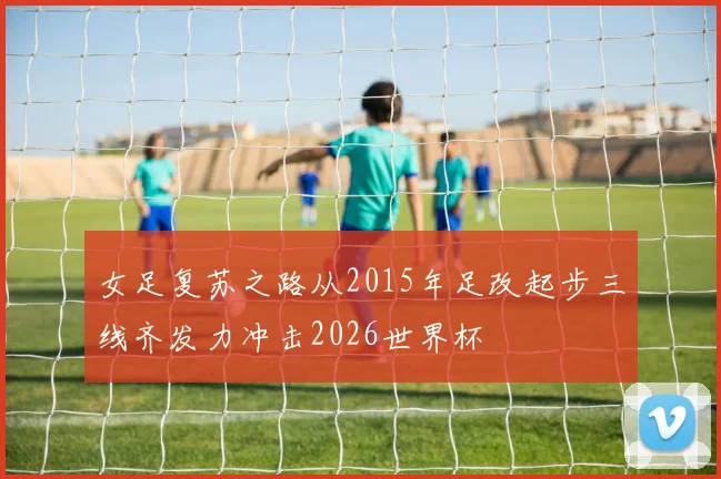 女足复苏之路从2015年足改起步三线齐发力冲击2026世界杯