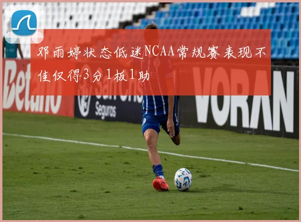 邓雨婷状态低迷NCAA常规赛表现不佳仅得3分1板1助