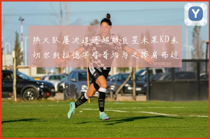 热火队屡次追逐超级巨星未果KD米切尔利拉德字母哥均与之擦肩而过