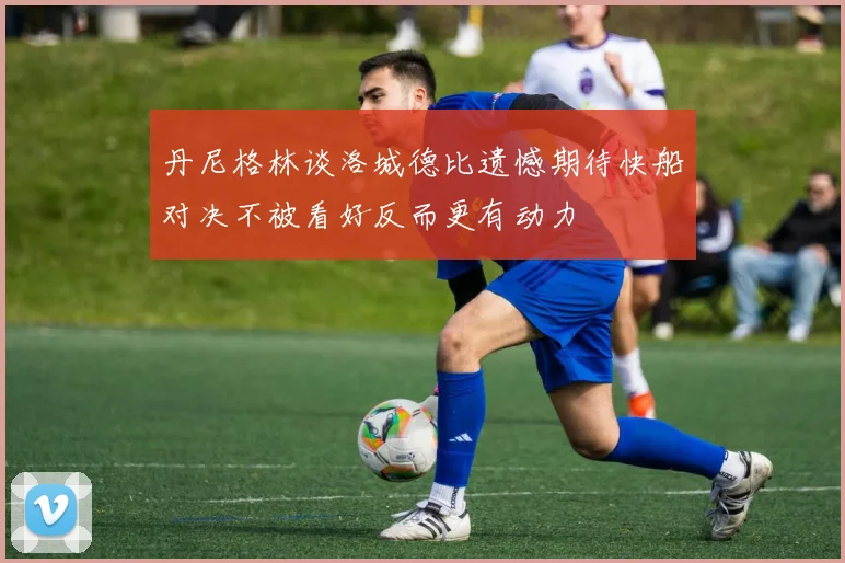 丹尼格林谈洛城德比遗憾期待快船对决不被看好反而更有动力