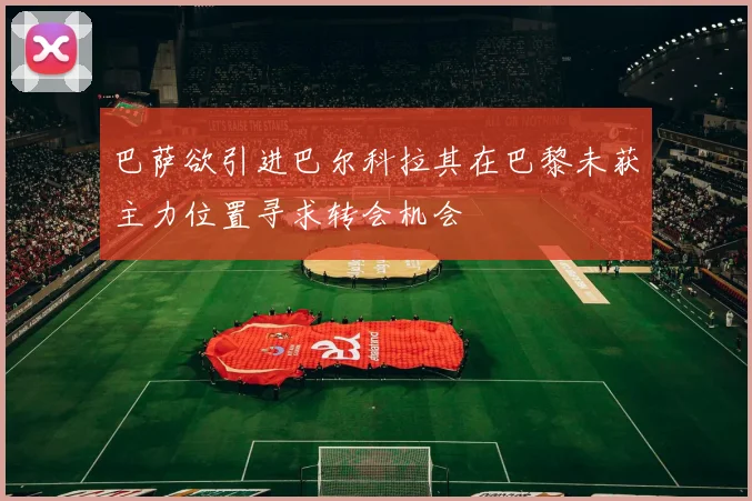 巴萨欲引进巴尔科拉其在巴黎未获主力位置寻求转会机会