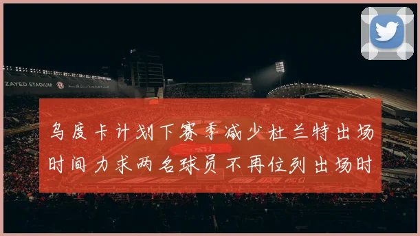 乌度卡计划下赛季减少杜兰特出场时间力求两名球员不再位列出场时间前五