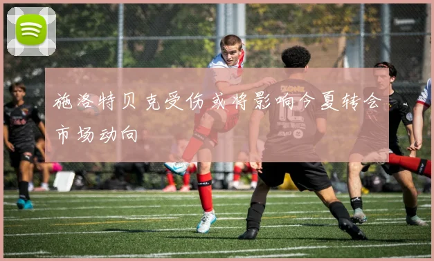 施洛特贝克受伤或将影响今夏转会市场动向