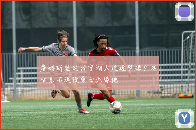 詹姆斯坚定留守湖人追逐梦想生活快乐不退役勇士无缘他