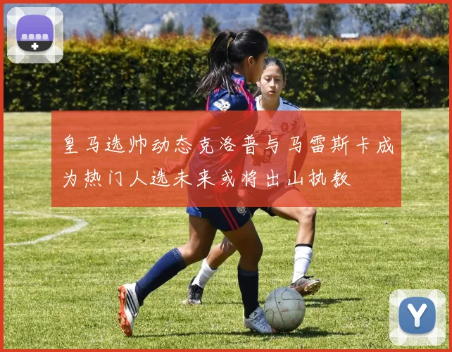 皇马选帅动态克洛普与马雷斯卡成为热门人选未来或将出山执教