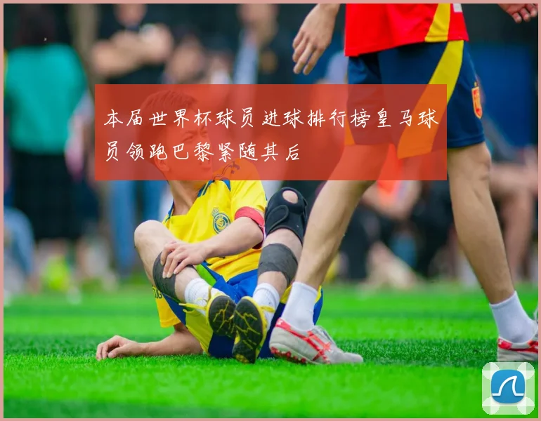 本届世界杯球员进球排行榜皇马球员领跑巴黎紧随其后