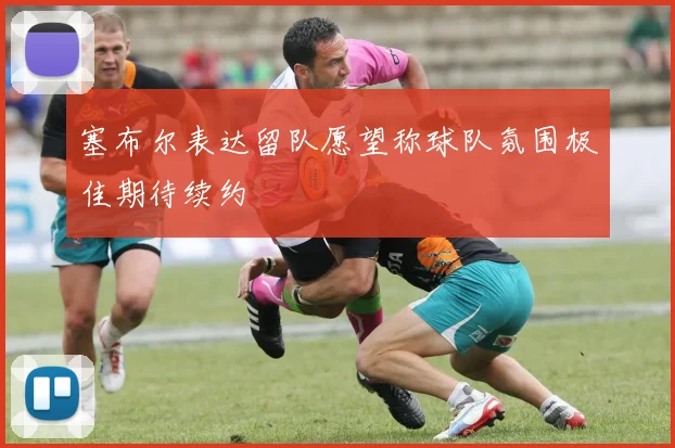 塞布尔表达留队愿望称球队氛围极佳期待续约